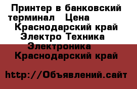 Принтер в банковский терминал › Цена ­ 4 000 - Краснодарский край Электро-Техника » Электроника   . Краснодарский край